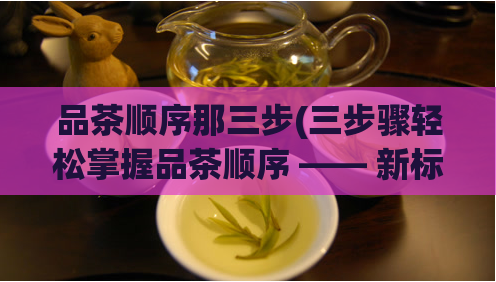 品茶顺序那三步(三步骤轻松掌握品茶顺序 —— 新标题)