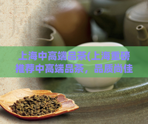 上海中高端品茶(上海重磅推荐中高端品茶,品质尚佳体验棒!)