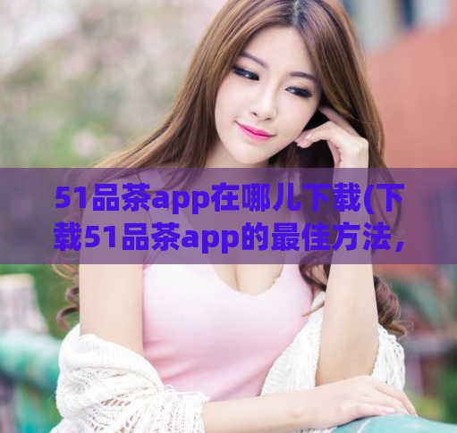 51品茶app在哪儿下载(下载51品茶app的最佳方法，完整步骤分享)