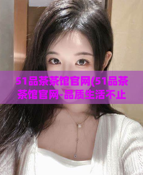 51品茶茶馆官网(51品茶茶馆官网-品质生活不止于茶,你值得拥有!)