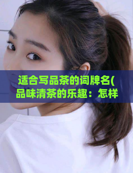 适合写品茶的词牌名(品味清茶的乐趣：怎样选择适合自己的清茶？)