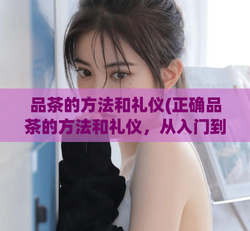 品茶的方法和礼仪(正确品茶的方法和礼仪，从入门到进阶)