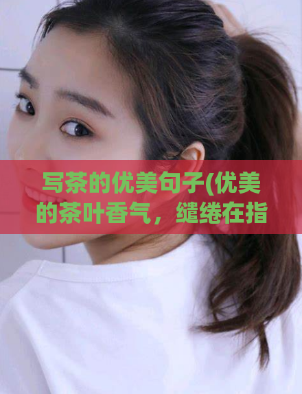 写茶的优美句子(优美的茶叶香气，缱绻在指尖间，指尖缱绻的优美茶香)