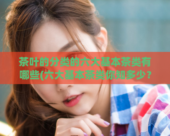 茶叶的分类的六大基本茶类有哪些(六大基本茶类你知多少？快来了解吧！)