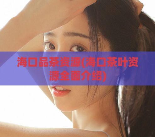 海口品茶资源(海口茶叶资源全面介绍)