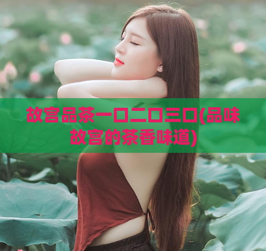 故宫品茶一口二口三口(品味故宫的茶香味道)