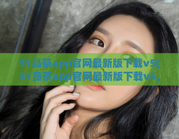 51品茶app官网最新版下载v5(51品茶app官网最新版下载v5，让您品出真正的好茶。)