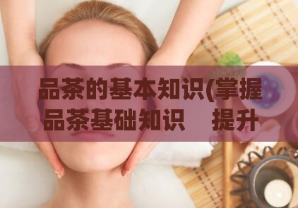 品茶的基本知识(掌握品茶基础知识 提升你的品茶技能)