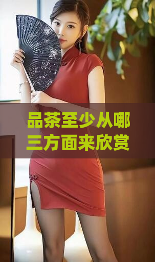 品茶至少从哪三方面来欣赏(如何从口感、品质和选购三个方面欣赏茶叶:新手必备指南)