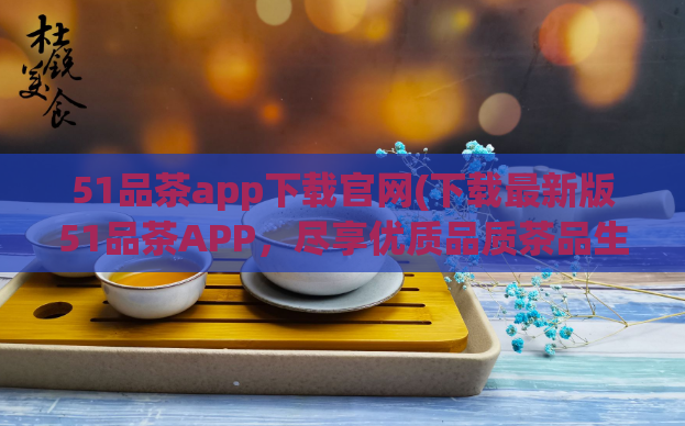 51品茶app下载官网(下载最新版51品茶APP，尽享优质品质茶品生活)