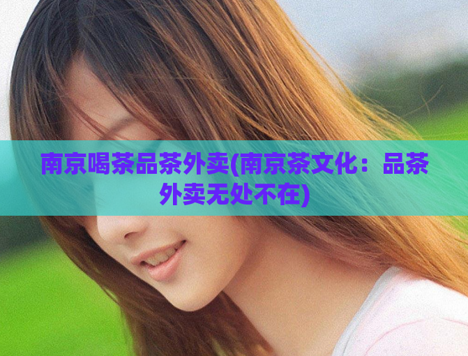 南京喝茶品茶外卖(南京茶文化:品茶外卖无处不在)