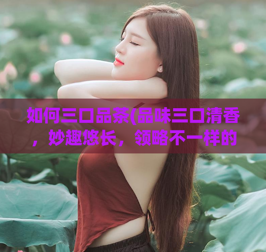 如何三口品茶(品味三口清香,妙趣悠长,领略不一样的茶道艺术)