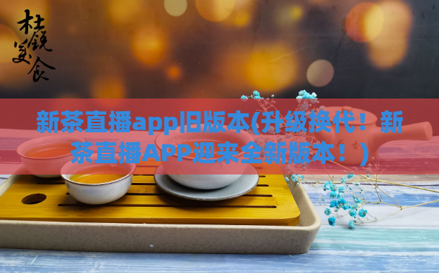 新茶直播app旧版本(升级换代!新茶直播APP迎来全新版本!)