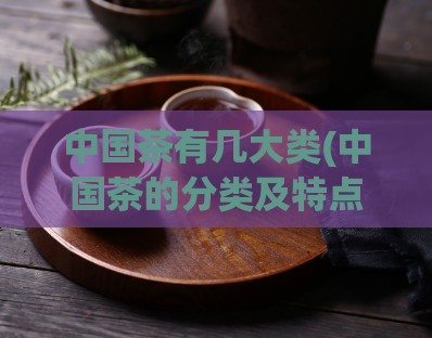 中国茶有几大类(中国茶的分类及特点)