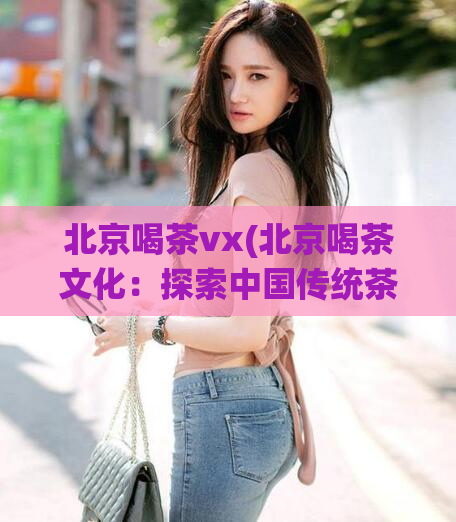 北京喝茶vx(北京喝茶文化：探索中国传统茶文化的经典之地)