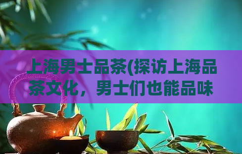 上海男士品茶(探访上海品茶文化，男士们也能品味)