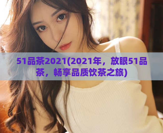 51品茶2021(2021年，放眼51品茶，畅享品质饮茶之旅)