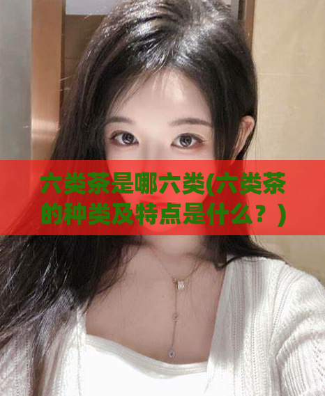 六类茶是哪六类(六类茶的种类及特点是什么？)