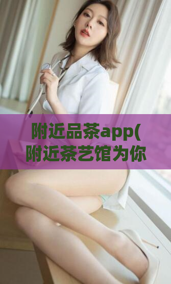 附近品茶app(附近茶艺馆为你推荐的品茶App,提升茶文化素养)