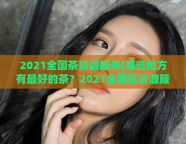 2021全国茶资源服务(哪些地方有最好的茶？2021全国茶资源服务解析)