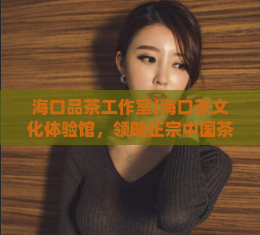 海口品茶工作室(海口茶文化体验馆,领略正宗中国茶文化)