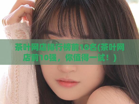 茶叶网店排行榜前10名(茶叶网店前10强，你值得一试！)