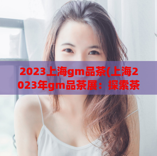 2023上海gm品茶(上海2023年gm品茶展:探索茶文化的新趋势)