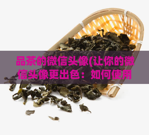 品茶的微信头像(让你的微信头像更出色:如何使用品茶来提高个人形象?)