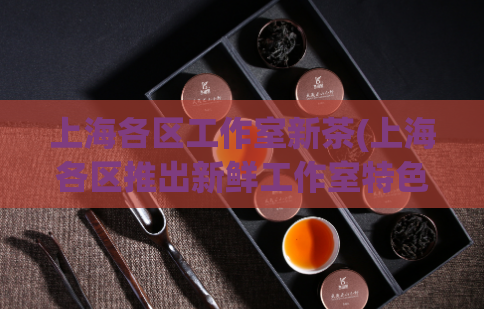 上海各区工作室新茶(上海各区推出新鲜工作室特色茶饮)