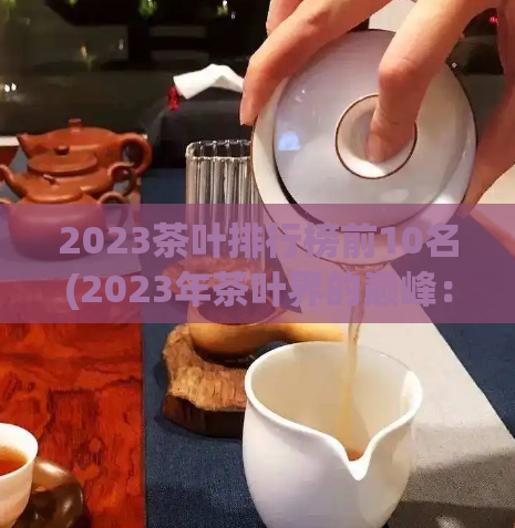 2023茶叶排行榜前10名(2023年茶叶界的巅峰：十大排名盘点)