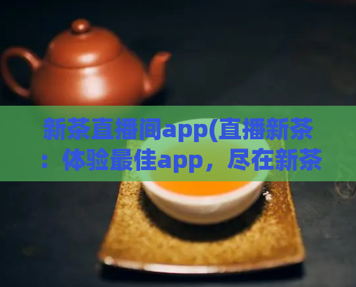 新茶直播间app(直播新茶:体验最佳app,尽在新茶直播间)