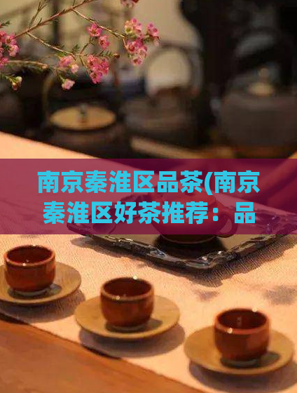 南京秦淮区品茶(南京秦淮区好茶推荐：品味茶文化，探寻淮扬茶韵)
