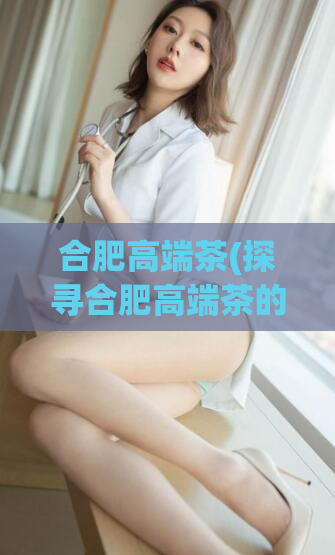 合肥高端茶(探寻合肥高端茶的魅力与文化)