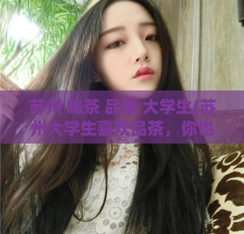 苏州 喝茶 品茶 大学生(苏州大学生喜欢品茶,你也可以来试试)