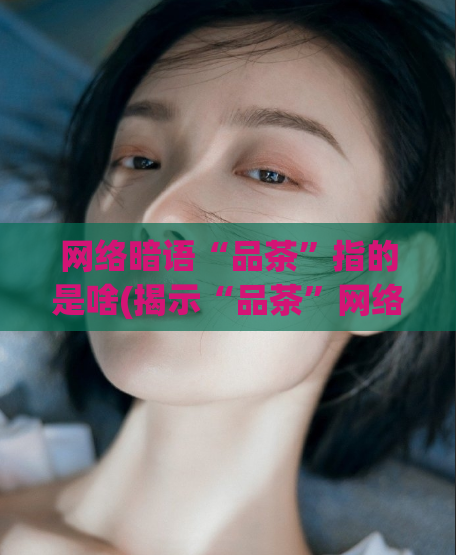 网络暗语“品茶”指的是啥(揭示“品茶”网络暗语的真正含义)