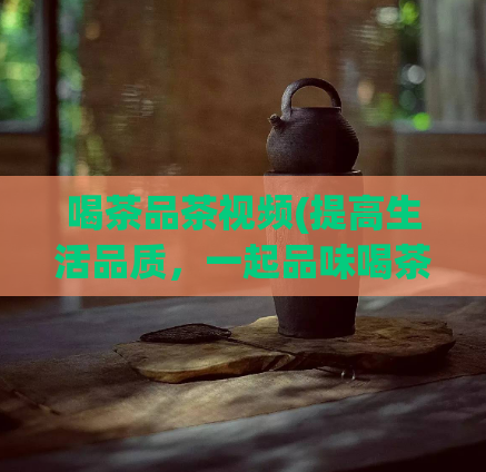 喝茶品茶视频(提高生活品质，一起品味喝茶的乐趣——优质茶品视频分享)