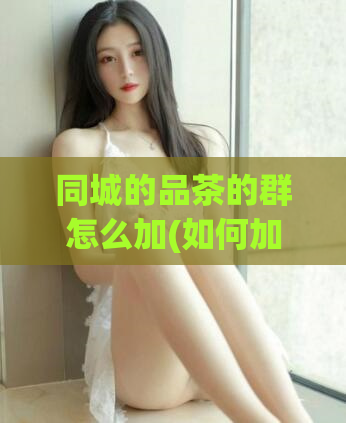 同城的品茶的群怎么加(如何加入同城品茶群？)