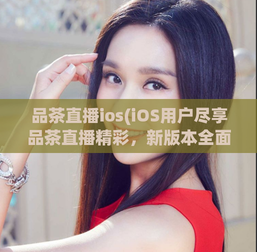 品茶直播ios(iOS用户尽享品茶直播精彩，新版本全面升级！)