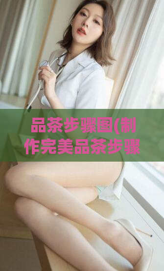 品茶步骤图(制作完美品茶步骤图,让你的茶更加美味)