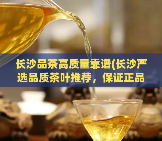 长沙品茶高质量靠谱(长沙严选品质茶叶推荐,保证正品靠谱)