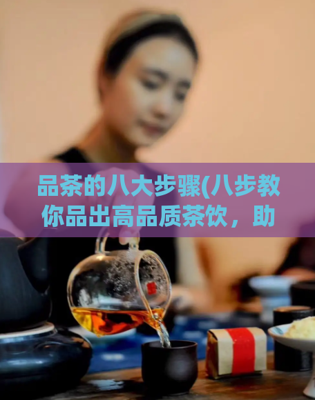 品茶的八大步骤(八步教你品出高品质茶饮，助你爱上茶文化！)