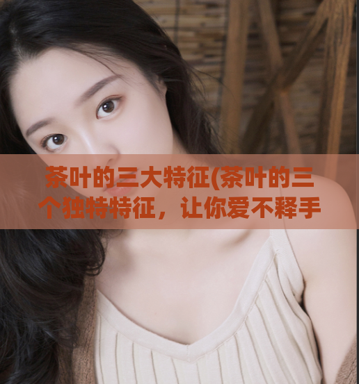 茶叶的三大特征(茶叶的三个独特特征，让你爱不释手！)