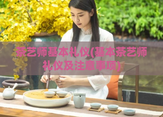 茶艺师基本礼仪(基本茶艺师礼仪及注意事项)