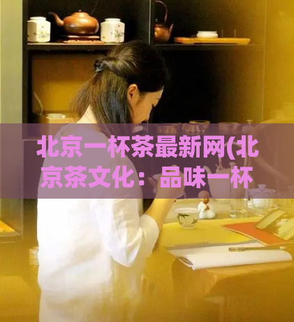 北京一杯茶最新网(北京茶文化:品味一杯真正的茶该知道的事项)