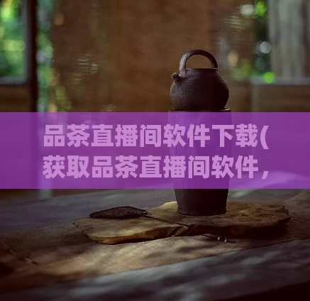 品茶直播间软件下载(获取品茶直播间软件，畅享最佳观看体验)