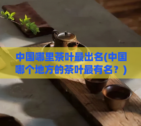 中国哪里茶叶最出名(中国哪个地方的茶叶最有名?)
