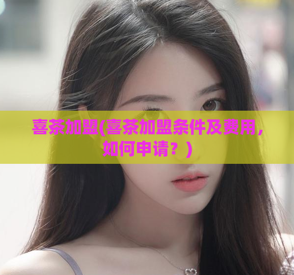 喜茶加盟(喜茶加盟条件及费用，如何申请？)
