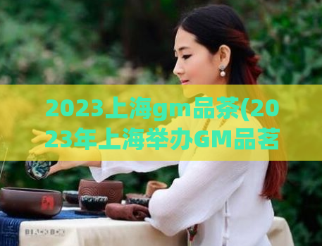 2023上海gm品茶(2023年上海举办GM品茗盛会)
