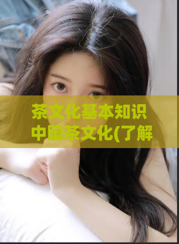 茶文化基本知识 中国茶文化(了解中国茶文化的基本概念与知识)