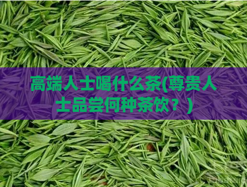 高端人士喝什么茶(尊贵人士品尝何种茶饮?)